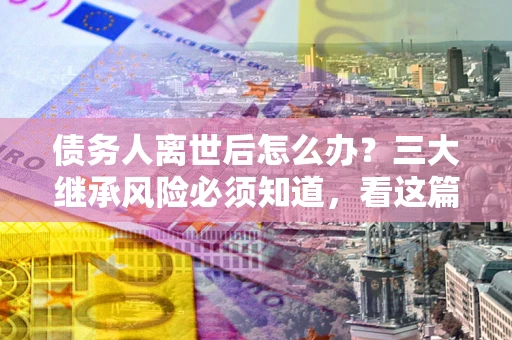 武汉债务人离世后怎么办？三大继承风险必须知道，看这篇就够了