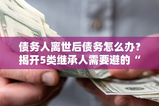 武汉债务人离世后债务怎么办？揭开5类继承人需要避的“坑”
