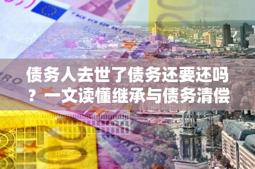 武汉债务人去世了债务还要还吗？一文读懂继承与债务清偿