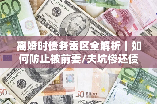 武汉离婚时债务雷区全解析｜如何防止被前妻/夫坑惨还债？