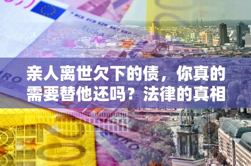 武汉亲人离世欠下的债，你真的需要替他还吗？法律的真相或许与你想的不一样